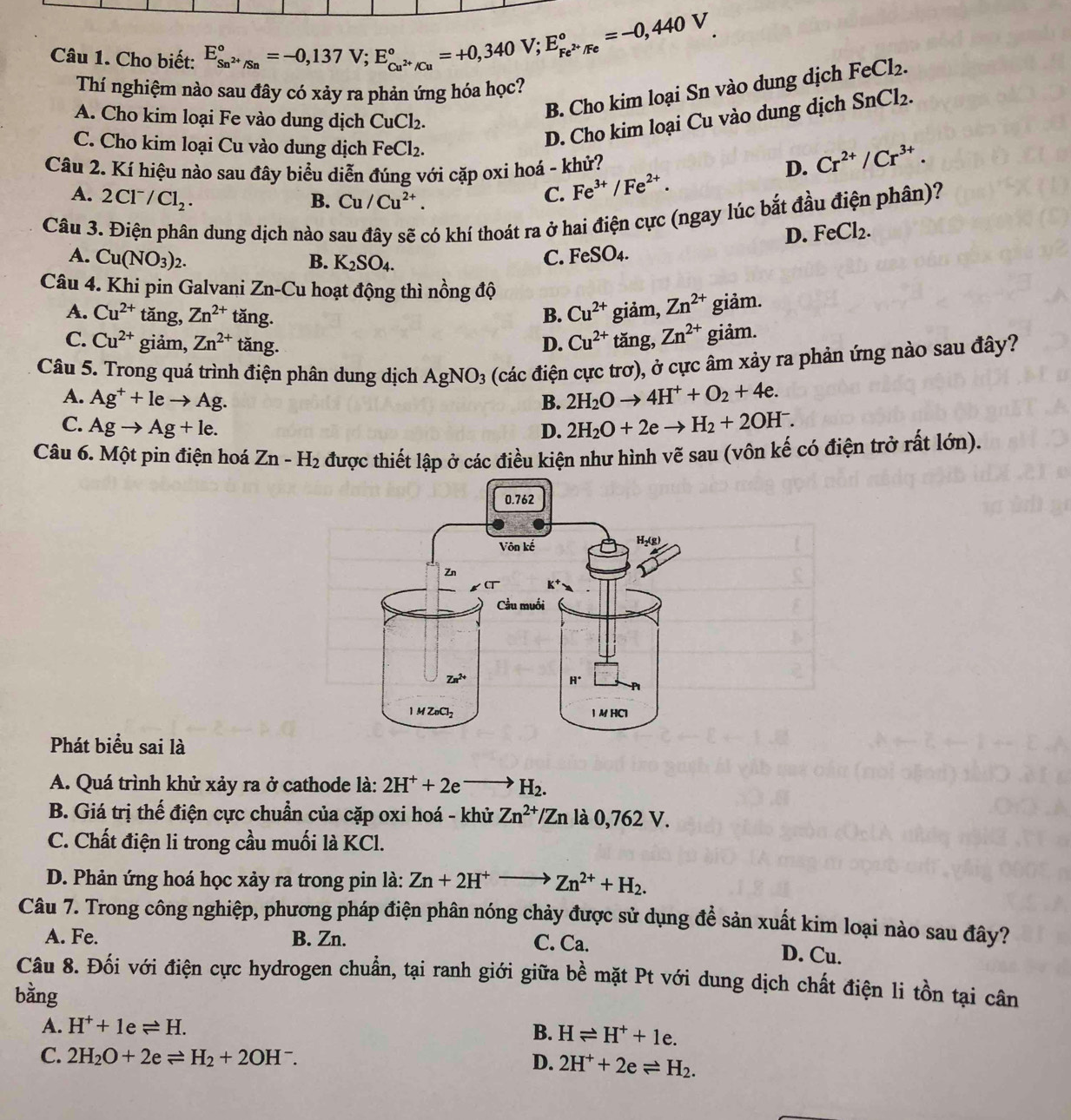 Cho biết: E_Sn^(2+)/Sn^circ =-0,137V;E_Cu^(2+)/Cu^circ =+0,340V;E_Fe^(2+)/Fe^circ =-0,440V_.
Thí nghiệm nào sau đây có xảy ra phản ứng hóa học?
B. Cho kim loại Sn vào dung dịch FeCl_2.
D. Cho kim loại Cu vào dung dịch SnCl_2.
A. Cho kim loại Fe vào dung dịch CuCl_2.
C. Cho kim loại Cu vào dung dịch FeCl_2.
Câu 2. Kí hiệu nào sau đây biểu diễn đúng với cặp oxi hoá - khử?
A. 2Cl^-/Cl_2. B. Cu/Cu^(2+).
C. Fe^(3+)/Fe^(2+). D. Cr^(2+)/Cr^(3+).
Câu 3. Điện phân dung dịch nào sau đây sẽ có khí thoát ra ở hai điện cực (ngay lúc bắt đầu điện phân)?
D. FeCl_2.
A. Cu(NO_3)_2. B. K_2SO_4.
C. FeSO4.
Câu 4. Khi pin Galvani Zn -Cu : hoạt động thì nồng độ
A. Cu^(2+) tǎng, Zn^(2+) tăng. B. Cu^(2+) giảm, Zn^(2+) giảm.
C. Cu^(2+) giảm, Zn^(2+) tăng. D. Cu^(2+) tǎng, Zn^(2+) giảm.
Câu 5. Trong quá trình điện phân dung dịch AgNO_3 (các điện cực trơ), ở cực âm xảy ra phản ứng nào sau đây?
A. Ag^++leto Ag. B. 2H_2Oto 4H^++O_2+4e.
C. Agto Ag+le. D. 2H_2O+2eto H_2+2OH^-.
Câu 6. Một pin điện hoá Zn-H_2 được thiết lập ở các điều kiện như hình vẽ sau (vôn kế có điện trở rất lớn).
Phát biểu sai là
A. Quá trình khử xảy ra ở cathode là: 2H^++2e H_2.
B. Giá trị thế điện cực chuẩn của cặp oxi hoá - khử Zn^(2+)/Zn là 0,762 V.
C. Chất điện li trong cầu muối là KCl.
D. Phản ứng hoá học xảy ra trong pin là: Zn+2H^+to Zn^(2+)+H_2.
Câu 7. Trong công nghiệp, phương pháp điện phân nóng chảy được sử dụng để sản xuất kim loại nào sau đây?
A. Fe. B. Zn. C. Ca. D. Cu.
Câu 8. Đối với điện cực hydrogen chuẩn, tại ranh giới giữa bề mặt Pt với dung dịch chất điện li tồn tại cân
bằng
A. H^++1eleftharpoons H. B. Hleftharpoons H^++1e.
C. 2H_2O+2eleftharpoons H_2+2OH^-. 2H^++2eleftharpoons H_2.
D.