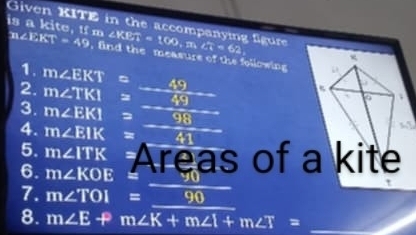 Given KITE in the accompanying figure B:(c), U 1:1
is a ∠ KET=100, m∠ T=62,
m∠ EKT=49 , find the measure of the following 
1. m∠ EKT 49 
2. m∠ TKI = □  49 
6 
3. m∠ EKI sqrt() = 98
4. m∠ EIK = 41
5. m∠ ITK Areas of a kite 
6. m∠ KOE
7. m∠ TOI=_ 90
8. m∠ E+m∠ K+m∠ I+m∠ T= _