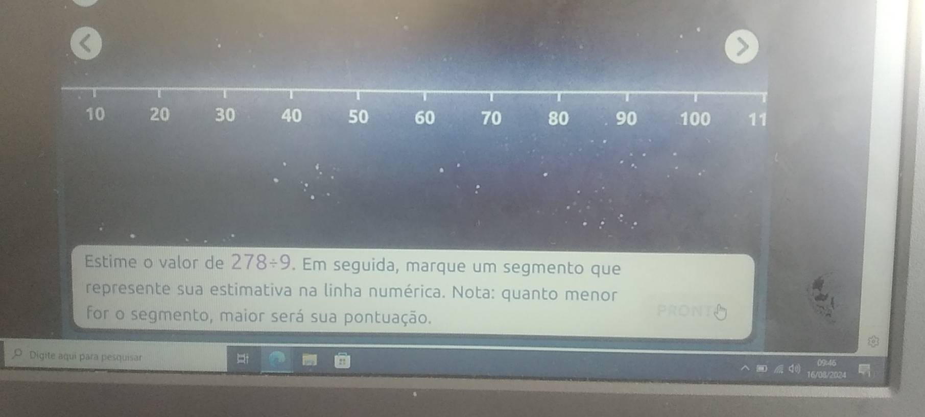 < 
Estime o valor de  278/ 9. Em seguida, marque um segmento que 
represente sua estimativa na linha numérica. Nota: quanto menor 
for o segmento, maior será sua pontuação. 
PRONT 
O Digite aquí para pesquisar
09:46
16/08/2024