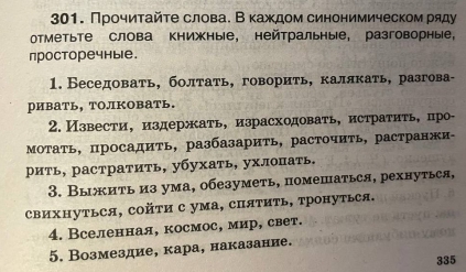 Прочиτайτе слова. В κаждом синонимическом ряду 
отметьте слова книжные, нейтральные, разговорные， 
просторечные. 
1. Беседовать, болтать, говорить, калякать, разгова- 
ривать, толковать. 
2. Извести, издержать, израсходовать, истратить, про- 
Мотать, просадить, разбазарить, расточить, растранжи- 
рить, растратить, убухать, ухлопать. 
3. Выжить из ума, обезуметь, помешаться, рехнуться, 
свихΗуться, сойτи с ума, спяΤить, тронуться. 
4. Вселенная, космос, мир, свет. 
5. Возмездие, кара, наказание. 
335