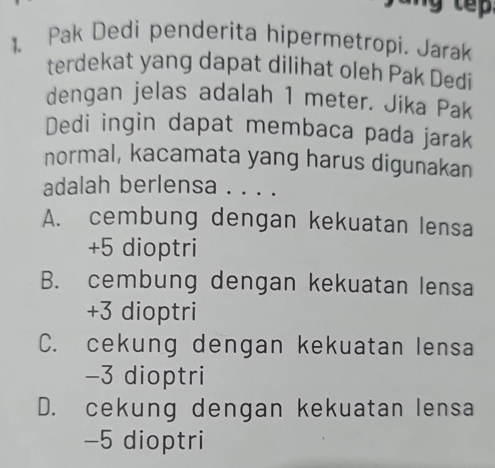 Pak Dedi penderita hipermetropi. Jarak
terdekat yang dapat dilihat oleh Pak Dedi
dengan jelas adalah 1 meter. Jika Pak
Dedi ingin dapat membaca pada jarak
normal, kacamata yang harus digunakan
adalah berlensa . . . .
A. cembung dengan kekuatan lensa
+ 5 dioptri
B. cembung dengan kekuatan lensa
+3 dioptri
C. cekung dengan kekuatan lensa
−3 dioptri
D. cekung dengan kekuatan lensa
−5 dioptri