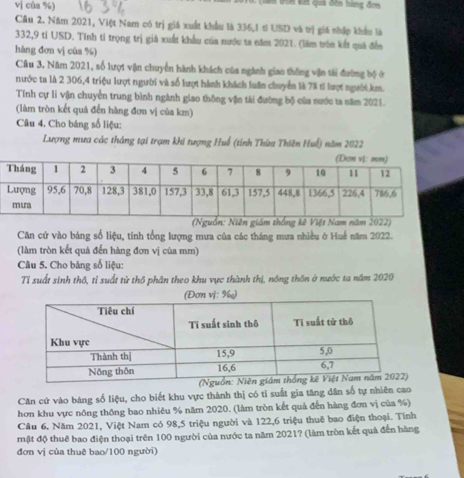 vị của %)
0 (lam trên kết quả đến hàng đơn
Câu 2. Năm 2021, Việt Nam có trị giá xuất khẩu là 336,1 tí USD và trị giá nhập khẩu là
332,9 tỉ USD. Tính ti trọng trị giả xuất khẩu của nước ta năm 2021. (làm trên kết quả đến
hàng đơn vị của %)
Câu 3. Năm 2021, số lượt vận chuyển hành khách của ngành giao thông vận tài đường bộ ở
nước ta là 2 306,4 triệu lượt người và số lượt hành khách luân chuyển là 78 tỉ lượt người.km.
Tính cự li vận chuyển trung bình ngành giao thộng vận tài đường bộ của nước ta năm 2021.
(làm tròn kết quả đến hàng đơn vị của km)
Câu 4. Cho bảng số liệu:
Lượng mưa các tháng tại trạm khi tượng Huế (tỉnh Thừa Thiên Huế) năm 2022
(Nguồn: Niên giám thống kê Việt Nam năm 2022)
Căn cứ vào bảng số liệu, tính tổng lượng mưa của các tháng mưa nhiều ở Huế năm 2022.
(làm tròn kết quả đến hàng đơn vị của mm)
Câu 5. Cho bảng số liệu:
Tỉ suất sinh thô, tỉ suất tử thô phân theo khu vực thành thị, nông thôn ở nước ta năm 2020
vị: ‰)
Căn cứ vào bảng số liệu, cho biết khu vực thành thị có tỉ suất gia tăng dân số tự nhiên cao
hơn khu vực nông thông bao nhiêu % năm 2020. (làm tròn kết quả đến hàng đơn vị của %)
Cầu 6, Năm 2021, Việt Nam có 98,5 triệu người và 122,6 triệu thuê bao điện thoại. Tính
mật độ thuê bao điện thoại trên 100 người của nước ta năm 2021? (làm tròn kết quả đến hàng
đơn vị của thuê bao/100 người)