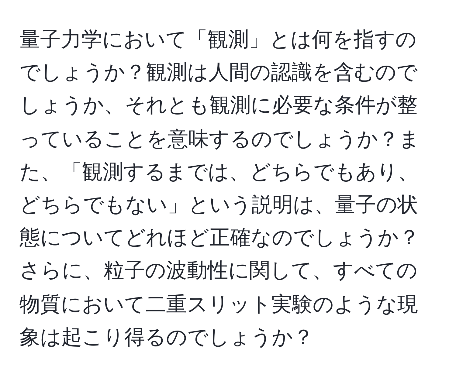 量子力学において「観測」とは何を指すのでしょうか？観測は人間の認識を含むのでしょうか、それとも観測に必要な条件が整っていることを意味するのでしょうか？また、「観測するまでは、どちらでもあり、どちらでもない」という説明は、量子の状態についてどれほど正確なのでしょうか？さらに、粒子の波動性に関して、すべての物質において二重スリット実験のような現象は起こり得るのでしょうか？