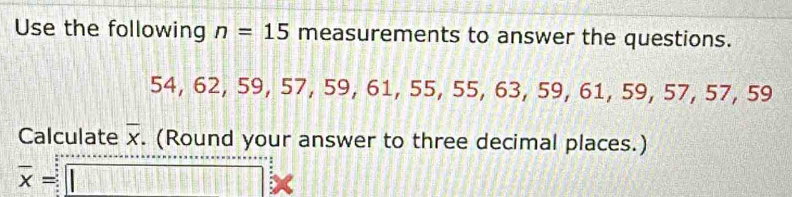 Use the following n=15 measurements to answer the questions. 
5 4. 62, 59, 57, 59, 61, 55, 55, 63, 59, 61, 59, 57, 57, 59
Calculate overline x. (Round your answer to three decimal places.)
overline x=□ 2x
2