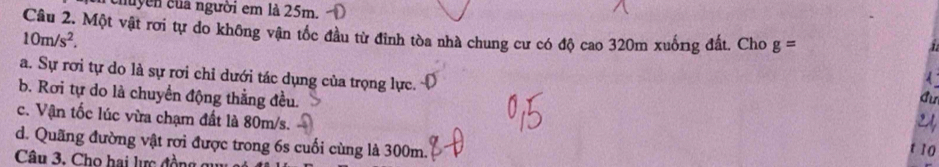 chuyễn của người em là 25m.
Câu 2. Một vật rơi tự do không vận tốc đầu từ đỉnh tòa nhà chung cư có độ cao 320m xuống đất. Cho g=
10m/s^2. 
a. Sự rơi tự do là sự rơi chỉ dưới tác dụng của trọng lực.
Cu
b. Rơi tự do là chuyển động thẳng đều. t 10
c. Vận tốc lúc vừa chạm đất là 80m/s.
9 ,
d. Quãng đường vật rơi được trong 6s cuối cùng là 300m.
Câu 3. Cho hai lực đ ồn