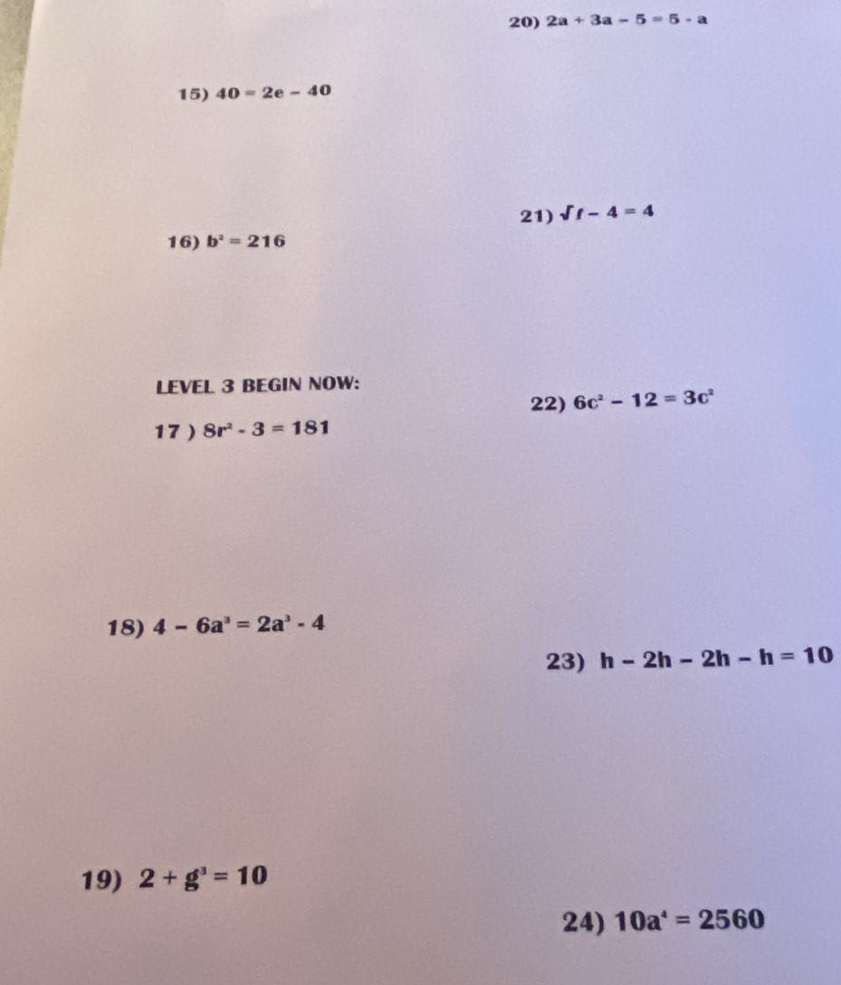 2a+3a-5=5-a
15) 40=2e-40
21) Vf-4=4
16) b^2=216
LEVEL 3 BEGIN NOW: 
22) 6c^2-12=3c^2
17 ) 8r^2-3=181
18) 4-6a^3=2a^3-4
23) h-2h-2h-h=10
19) 2+g^3=10
24) 10a^4=2560