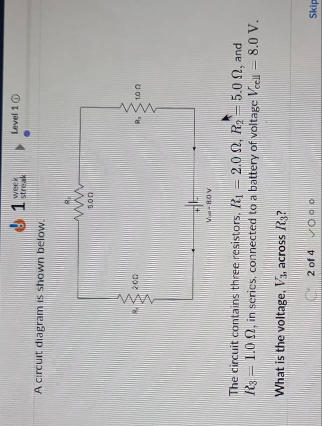 week Level 1 ⑥
1 streak
A circuit diagram is shown below.
The circuit contains three resistors, R_1=2.0Omega ,R_2=5.0Omega , and
R_3=1.0Omega , in series, connected to a battery of voltage V_cell=8.0V.
What is the voltage, V_3 , across R_3 ?
2 of 4 Skip