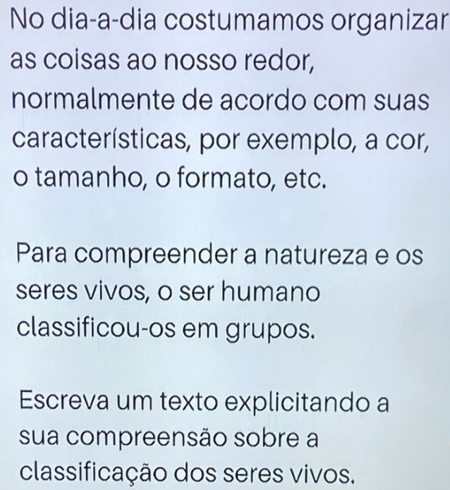 No dia-a-dia costumamos organizar 
as coisas ao nosso redor, 
normalmente de acordo com suas 
características, por exemplo, a cor, 
o tamanho, o formato, etc. 
Para compreender a natureza e os 
seres vivos, o ser humano 
classificou-os em grupos. 
Escreva um texto explicitando a 
sua compreensão sobre a 
classificação dos seres vivos.