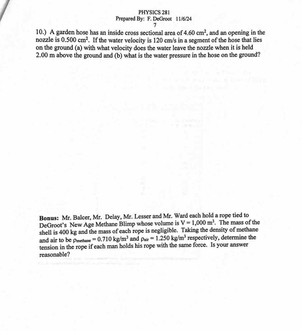 PHYSICS 281 
Prepared By: F. DeGroot 11/6/24 
7 
10.) A garden hose has an inside cross sectional area of 4.60cm^2 , and an opening in the 
nozzle is 0.500cm^2. If the water velocity is 120 cm/s in a segment of the hose that lies 
on the ground (a) with what velocity does the water leave the nozzle when it is held
2.00 m above the ground and (b) what is the water pressure in the hose on the ground? 
Bonus: Mr. Balcer, Mr. Delay, Mr. Lesser and Mr. Ward each hold a rope tied to 
DeGroot’s New Age Methane Blimp whose volume is V=1,000m^3. The mass of the 
shell is 400 kg and the mass of each rope is negligible. Taking the density of methane 
and air to be Pmethane =0.710kg/m^3 and rho _air=1.250kg/m^3 respectively, determine the 
tension in the rope if each man holds his rope with the same force. Is your answer 
reasonable?