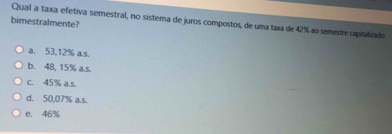 Qual a taxa efetiva semestral, no sistema de juros compostos, de uma taxa de 42% ao semestre capitalizado
bimestralmente?
a. 53,12% a.s.
b. 48, 15% a.s.
c. 45% a.s.
d. 50,07% a.s.
e. 46%