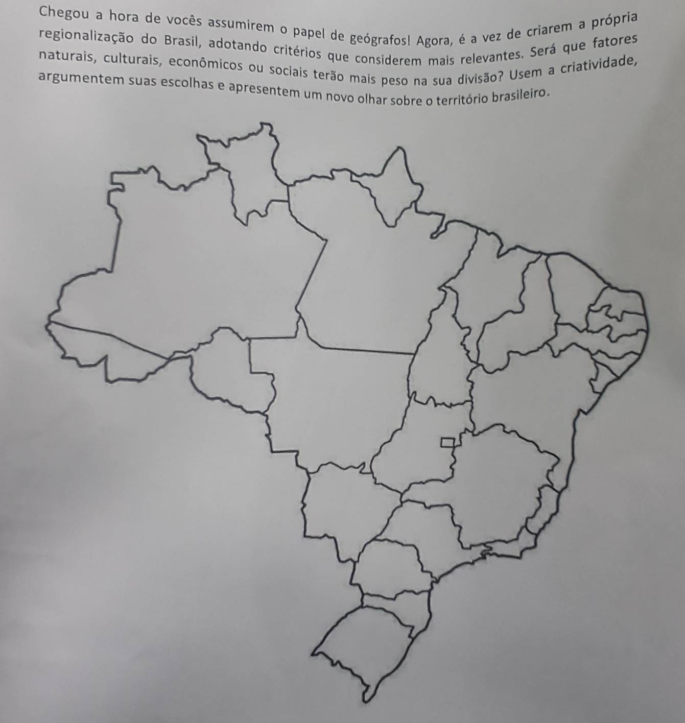 Chegou a hora de vocês assumirem o papel de geógrafos! Agora, é a vez de criarem a própria 
regionalização do Brasil, adotando critérios que considerem mais relevantes. Será que fatores 
naturais, culturais, econômicos ou sociais terão mais peso na sua divisão? Usem a criatividade, 
argumentem suas escolhas e apresentem um novo olhar sobre o território brasileiro.