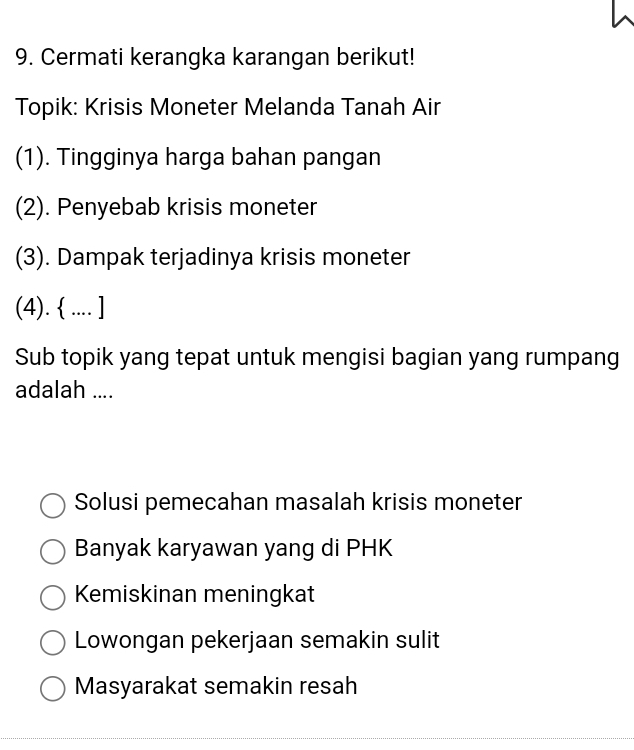 Cermati kerangka karangan berikut!
Topik: Krisis Moneter Melanda Tanah Air
(1). Tingginya harga bahan pangan
(2). Penyebab krisis moneter
(3). Dampak terjadinya krisis moneter
(4).  .... ]
Sub topik yang tepat untuk mengisi bagian yang rumpang
adalah ....
Solusi pemecahan masalah krisis moneter
Banyak karyawan yang di PHK
Kemiskinan meningkat
Lowongan pekerjaan semakin sulit
Masyarakat semakin resah