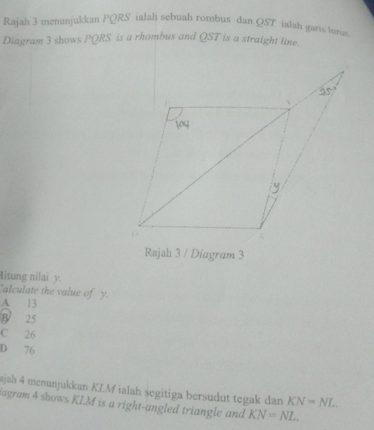 Rajah 3 menunjukkan PQRS ialah sebuah rombus dan QST ialah garis lurus
Diagram 3 shows PQRS is a rhombus and QST is a straight line.
Rajah 3 / Diagram 3
Hitung nilai y.
Calculate the value of y.
A 13
B 25
C 26
D 76
ajah 4 menunjukkan KLM ialah segitiga bersudut tegak dan KN=NL. 
iagram 4 shows KLM is a right-angled triangle and KN=NL.