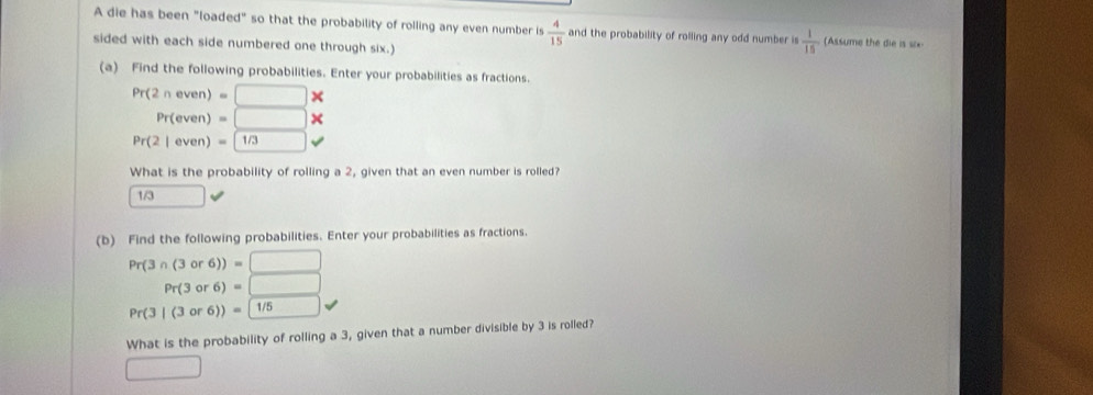 A die has been "loaded" so that the probability of rolling any even number is  4/15  and the probability of rolling any odd number is  1/15  (Assume the die is 
sided with each side numbered one through six. 
(a) Find the following probabilities. Enter your probabilities as fractions.
Pr(2∩ even)=□ *
Pr(even)=□ (
Pr(2|even)=1/3
What is the probability of rolling a 2, given that an even number is rolled?
13 □
(b) Find the following probabilities. Enter your probabilities as fractions.
Pr(3∩ (3or6))=□
Pr(3or6)=□
Pr(3|(3or6))=1/5
What is the probability of rolling a 3, given that a number divisible by 3 is rolled? 
□