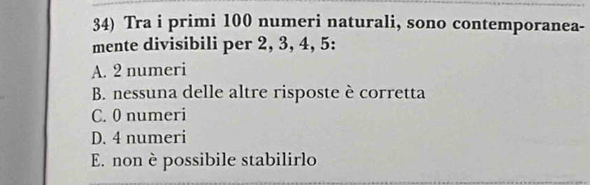 Tra i primi 100 numeri naturali, sono contemporanea-
mente divisibili per 2, 3, 4, 5 :
A. 2 numeri
B. nessuna delle altre risposte è corretta
C. 0 numeri
D. 4 numeri
E. non è possibile stabilirlo