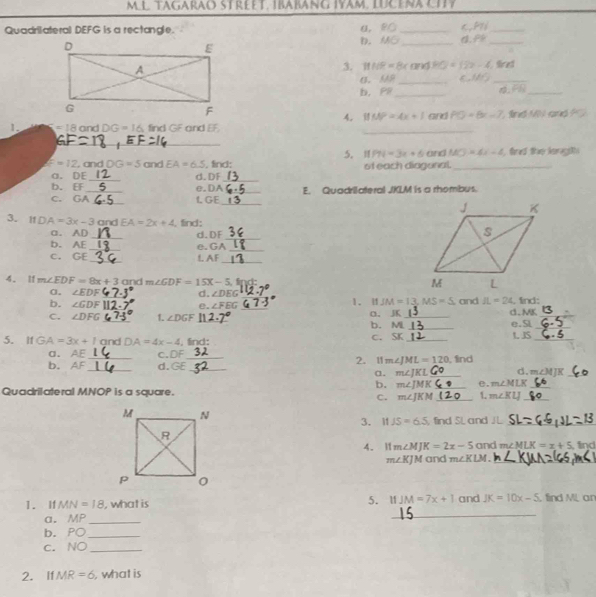 mLl tagarao Street. Ibabäng Iyam. lücèna city
Quadrilateral DEFG is a rectangle. α, P( _c,PN_
D. MG_
_
3. 111/R=8x and HO=12x-4. Sired
C. AF _
_
b. PB _
_ FI
4. MP=4x+1 and PO=8x-7 ind M and ?C 
1. =18 and DG=16 find GF and EF
_
_
5. 11 PN=3x+6 and MO=4x-4 find the lengith
E=12 , and DG=5 and EA=6.5 , find: of each diagonal._
a. DE
b. EF _e.DA d. DF_
_
C. GA_ _1. GE _E. Quadrilateral JKLM is a rhombus.
3. If DA=3x-3 _ a □ EA=2x+4 , find: 
a. AD
d.DF_
b. AF _e.GA
_
_
C. GE
L AF_
4. I1 m∠ EDF=8x+3 and m∠ GDF=15X-5,
0. ∠ EDF _d. ∠ DEG _
b. ∠ GDF _e. ∠ FBG _ and JL=24. fnd:
1. I JM=13,MS=5
C. ∠ DFG _1. ∠ DGF _ a、 _ d.MK e. 5l__
b. MiL_
5. IfGA=3x+1 (3 nd DA=4x-4 , find: c. SK_ L JS_
a. AE c.DF
b. AF __d.GE_ _2. 11 m∠ JML=120 , find
a. m∠ JKL _ d. m∠ MJK _
b. m∠ JMK _e. m∠ MLK _
Quadrilateral MNOP is a square. 1. m∠ KLJ _
C. m∠ JKM _
3. If JS=6.5 find SL and JL_
4. 11 m∠ MJK=2x-5 and m∠ MLK=x+5 find
m∠ KJM and m∠ KLM. _
1. If MN=18 , what is 5. 1 JM=7x+1 and JK=10x-5 find ML ar
a. MP_
_
b. PO_
c. NO_
2. If MR=6 , what is