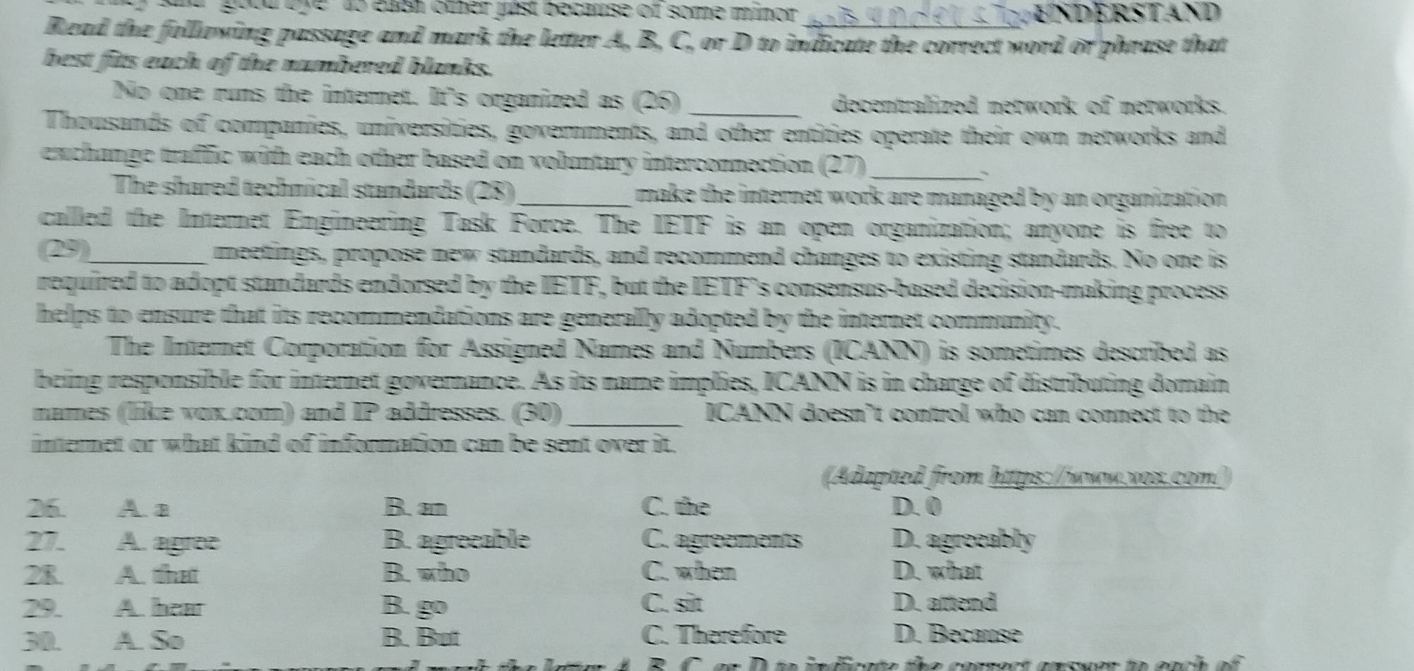 good tye to eash other pist because of some minor enderstand
Read the following passage and mark the letter A, B, C, or D to indicate the correct word or phrase that
best fits each of the numbered blanks.
No one runs the interet. It's organized as (26) _decentralized network of networks.
Thousands of companies, universities, govemments, and other entities operate their own networks and
exchange traffic with each other based on voluntary interconnection (27)_
The shared technical standards (28) _make the internet work are managed by an organization .
called the Internet Engineering Task Force. The IETF is an open organization; anyone is free to
(29)_ meetings, propose new standards, and recommend changes to existing standards. No one is
required to adopt standards endorsed by the IETF, but the IETF's consensus-based decision-making process
helps to ensure that its recommendations are generally adopted by the internet community.
The Internet Corporation for Assigned Names and Numbers (ICANN) is sometimes described as
being responsible for internet governance. As its name implies, ICANN is in charge of distributing domain
names (like vox.com) and IP addresses. (30)_ ICANN doesn’t control who can connect to the
internet or what kind of information can be sent over it.
(Adapted from https://www.vox.com/
26. A a B. an C. the D. 0
27. A. agree B. agrecable C. agreements D. agreeably
28 A. that B. who C. when D. what
29. A. how B. go C. sit D. attend
30. A. So B. But C. Therefore D. Because
he conrect answer to each of .