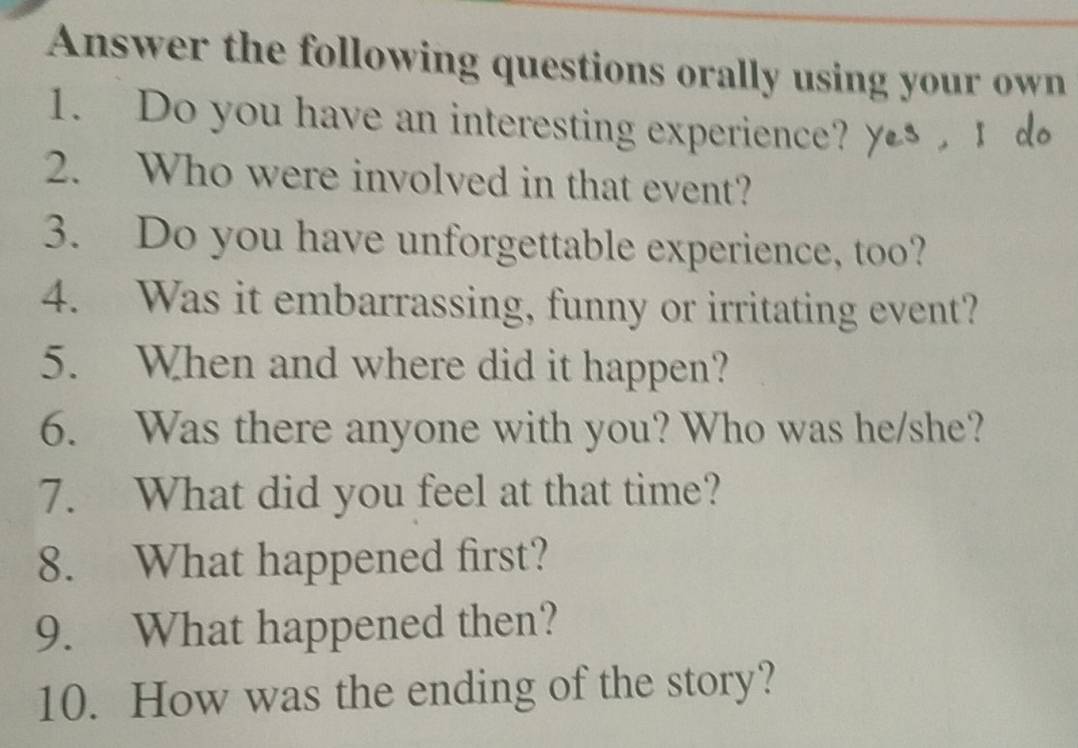 Answer the following questions orally using your own 
1. Do you have an interesting experience? y d 
2. Who were involved in that event? 
3. Do you have unforgettable experience, too? 
4. Was it embarrassing, funny or irritating event? 
5. When and where did it happen? 
6. Was there anyone with you? Who was he/she? 
7. What did you feel at that time? 
8. What happened first? 
9. What happened then? 
10. How was the ending of the story?