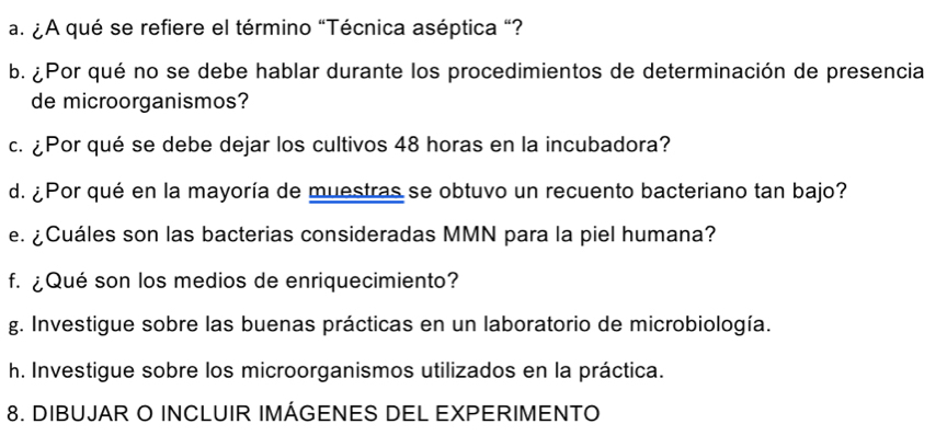 ¿A qué se refiere el término "Técnica aséptica "? 
b. ¿ Por qué no se debe hablar durante los procedimientos de determinación de presencia 
de microorganismos? 
c. ¿Por qué se debe dejar los cultivos 48 horas en la incubadora? 
d. ¿Por qué en la mayoría de muestras se obtuvo un recuento bacteriano tan bajo? 
e. ¿Cuáles son las bacterias consideradas MMN para la piel humana? 
f. ¿Qué son los medios de enriquecimiento? 
g. Investigue sobre las buenas prácticas en un laboratorio de microbiología. 
h. Investigue sobre los microorganismos utilizados en la práctica. 
8. DIBUJAR O INCLUIR IMÁGENES DEL EXPERIMENTO