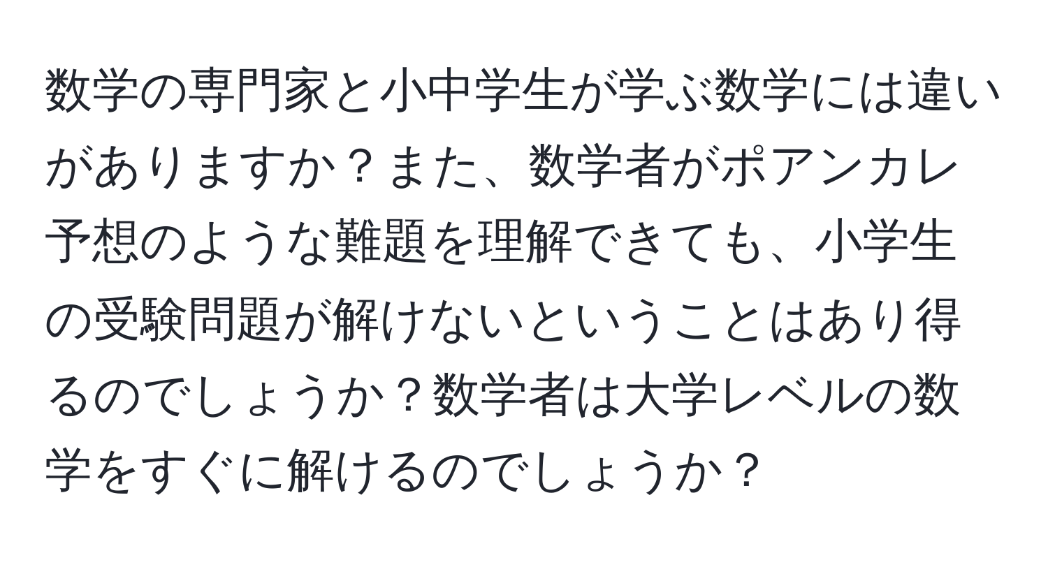 数学の専門家と小中学生が学ぶ数学には違いがありますか？また、数学者がポアンカレ予想のような難題を理解できても、小学生の受験問題が解けないということはあり得るのでしょうか？数学者は大学レベルの数学をすぐに解けるのでしょうか？