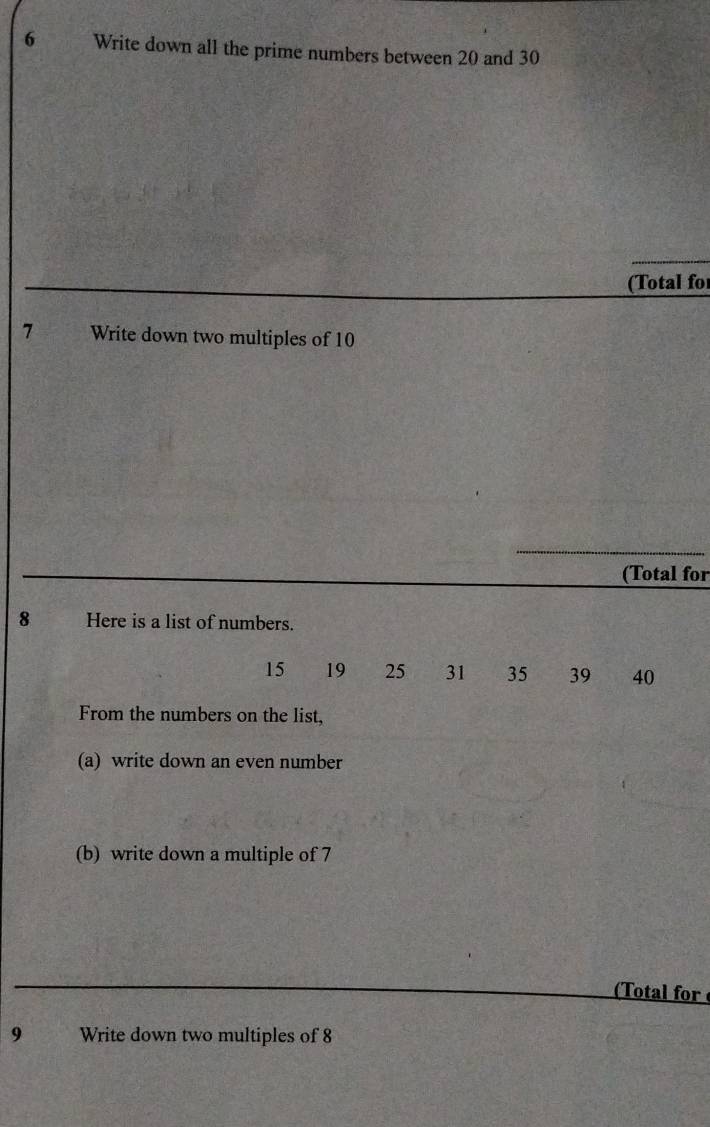 Write down all the prime numbers between 20 and 30
(Total for 
7 Write down two multiples of 10
(Total for 
8 Here is a list of numbers.
15 19 25 31 35 39 40
From the numbers on the list, 
(a) write down an even number 
(b) write down a multiple of 7
(Total for 
9 Write down two multiples of 8