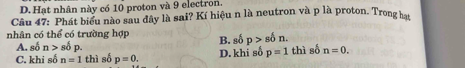 D.Hạt nhân này có 10 proton và 9 electron.
Câu 47: Phát biểu nào sau đây là sai? Kí hiệu n là neutron và p là proton. Trong hạt
nhân có thể có trường hợp
A. số n>shat op. B. số p>shat 0n.
C. khi số n=1 thì số p=0. D. khi số p=1 thì số n=0.