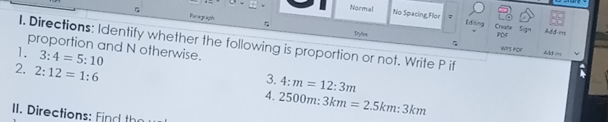 Puragraph 
Normal No Spacing Flor 。 Editing Create 
Sign Add-ins 
Sryles PDF 
I. Directions: Identify whether the following is proportion or not. Write P if 
proportion and N otherwise. 
B WPS FDF Addins 
1. 3:4=5:10
3. 4:m=12:3m
2. 2:12=1:6 4. 2500m:3km=2.5km:3km
II. Directions: Find the