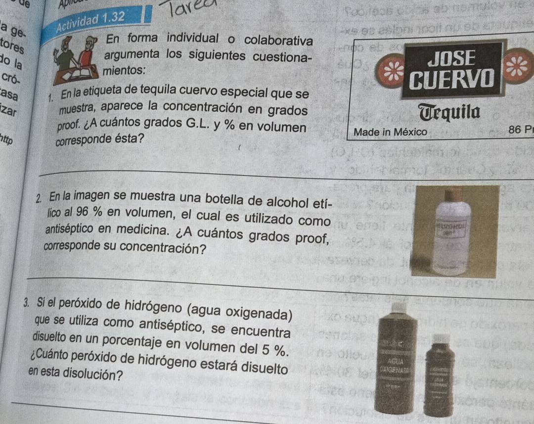 de 
Actividad 1.32 
Paor 
a ge xe es ésipnino 
En forma individual o colaborativa 
tores 
argumenta los siguientes cuestiona- 
do la 
mientos: JOSE 
cró- CUERVO 
asa 1. En la etiqueta de tequila cuervo especial que se 
zar muestra, aparece la concentración en grados Uequila 
proof. ¿A cuántos grados G. L. y % en volumen Made in México 86 P 
ttp corresponde ésta? 
2. En la imagen se muestra una botella de alcohol etí- 
lico al 96 % en volumen, el cual es utilizado como 
antiséptico en medicina. ¿A cuántos grados proof, 
corresponde su concentración? 
3. Si el peróxido de hidrógeno (agua oxigenada) 
que se utiliza como antiséptico, se encuentra 
disuelto en un porcentaje en volumen del 5 %. 
¿Cuánto peróxido de hidrógeno estará disuelto 
en esta disolución?