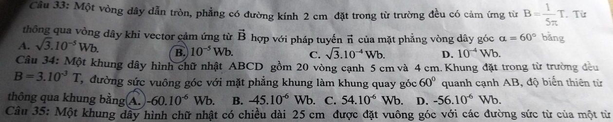 Một vòng dây dẫn tròn, phẳng có đường kính 2 cm đặt trong từ trường đều có cảm ứng từ B= 1/5π  T. Từ
thông qua vòng dây khi vector cảm ứng từ vector B hợp với pháp tuyến
A. sqrt(3).10^(-5)Wb. vector n của mặt phẳng vòng dây góc alpha =60° bǎng
B. 10^(-5)Wb
C. sqrt(3).10^(-4)Wb. D. 10^(-4)Wb. 
Câu 34: Một khung dây hình chữ nhật ABCD gồm 20 vòng cạnh 5 cm và 4 cm. Khung đặt trong từ trường đều
B=3.10^(-3)T 2, đường sức vuông góc với mặt phẳng khung làm khung quay góc 60° quanh cạnh AB, độ biến thiên từ
thông qua khung bằng A. -60.10^(-6)Wb. B. -45.10^(-6) Wb. C. 54.10^(-6)Wb. D. -56.10^(-6)Wb. 
Câu 35: Một khung dây hình chữ nhật có chiều dài 25 cm được đặt vuông góc với các đường sức từ của một từ