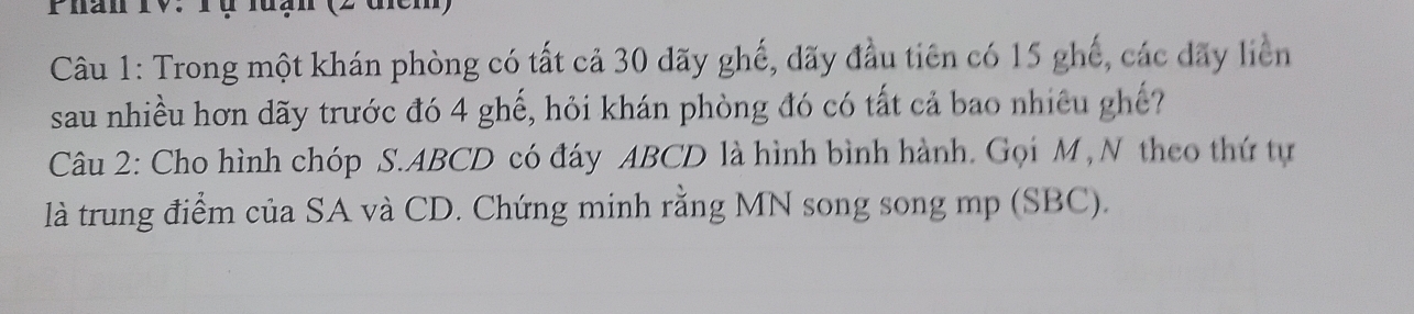 Phán TV. rụ luạn (2 đcm) 
Câu 1: Trong một khán phòng có tất cả 30 đãy ghế, đãy đầu tiên có 15 ghế, các dãy liên 
sau nhiều hơn dãy trước đó 4 ghế, hỏi khán phòng đó có tất cả bao nhiều ghế? 
Câu 2: Cho hình chóp S. ABCD có đáy ABCD là hình bình hành. Gọi M , N theo thứ tự 
là trung điểm của SA và CD. Chứng minh rằng MN song song mp (SBC).