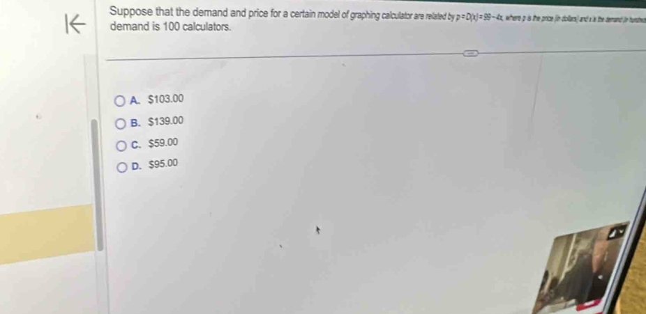 Suppose that the demand and price for a certain model of graphing calculator are related by p=D(x)=99-4x where p is the price (in dollars) and a is the demand (in hurdre
demand is 100 calculators.
A. $103.00
B. $139.00
C. $59.00
D. $95.00