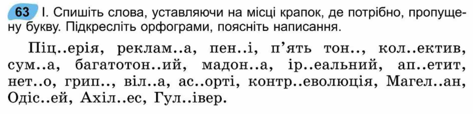 63 Ι. Слишίть слова, уставляючи на місці краπок, де πотрίбно, πроπуше- 
ну букву. Πідкресліть орфограми, поясніть налисання. 
Піц.ерія, реклам.а, пен.і, пуять тон., кол.ектив, 
сум.а, багатотон.ий, мадон.а, ір.еальний, ап.етит, 
нет.о, гриπ., віл.а, ас.орті, контр.еволюція, Магел.ан, 
Οдіс.ей, Ахіл.ес, Γул.івер.