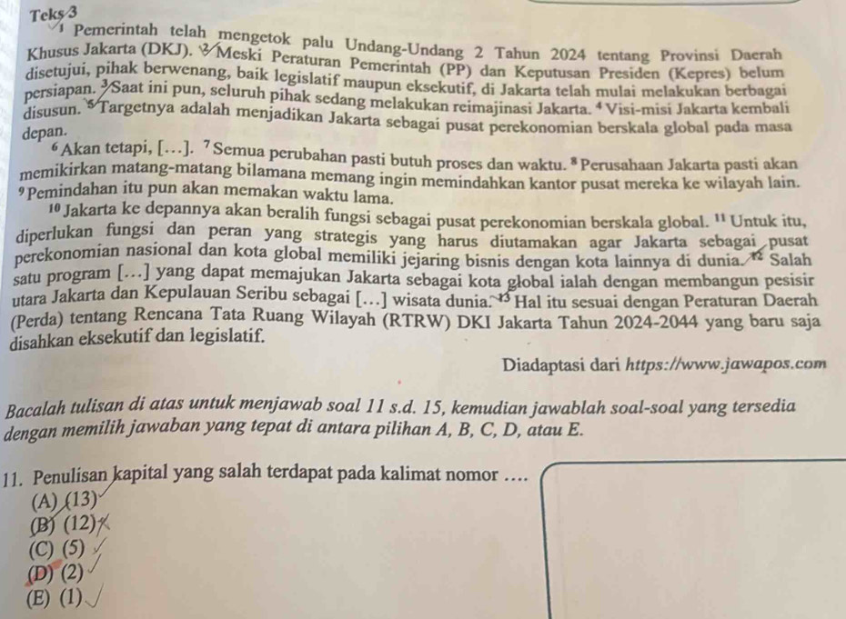 Teks 3
Pemerintah telah mengetok palu Undang-Undang 2 Tahun 2024 tentang Provinsi Daerah
Khusus Jakarta (DKJ). &Meski Peraturan Pemerintah (PP) dan Keputusan Presiden (Kepres) belum
disetujui, pihak berwenang, baik legislatif maupun eksekutif, di Jakarta telah mulai melakukan berbagai
persiapan.  Saat ini pun, seluruh pihak sedang melakukan reimajinasi Jakarta. ª Visi-misi Jakarta kembali
disusun. * Targetnya adalah menjadikan Jakarta sebagai pusat perekonomian berskala global pada masa
depan.
6 Akan tetapi, [… ]. 7 Semua perubahan pasti butuh proses dan waktu. * Perusahaan Jakarta pasti akan
memikirkan matang-matang bilamana memang ingin memindahkan kantor pusat mereka ke wilayah lain.
9 Pemindahan itu pun akan memakan waktu lama.
10 Jakarta ke depannya akan beralih fungsi sebagai pusat perekonomian berskala global. ¹¹ Untuk itu,
diperlukan fungsi dan peran yang strategis yang harus diutamakan agar Jakarta sebagai pusat
perekonomian nasional dan kota global memiliki jejaring bisnis dengan kota lainnya di dunia. “ Salah
satu program […] yang dapat memajukan Jakarta sebagai kota global ialah dengan membangun pesisir
utara Jakarta dan Kepulauan Seribu sebagai […] wisata dunia. “ Hal itu sesuai dengan Peraturan Daerah
(Perda) tentang Rencana Tata Ruang Wilayah (RTRW) DKI Jakarta Tahun 2024-2044 yang baru saja
disahkan eksekutif dan legislatif.
Diadaptasi dari https://www.jawapos.com
Bacalah tulisan di atas untuk menjawab soal 11 s.d. 15, kemudian jawablah soal-soal yang tersedia
dengan memilih jawaban yang tepat di antara pilihan A, B, C, D, atau E.
11. Penulisan kapital yang salah terdapat pada kalimat nomor …
(A) (13)
(B) (12)
(C) (5)
(D) (2)
(E) (1)