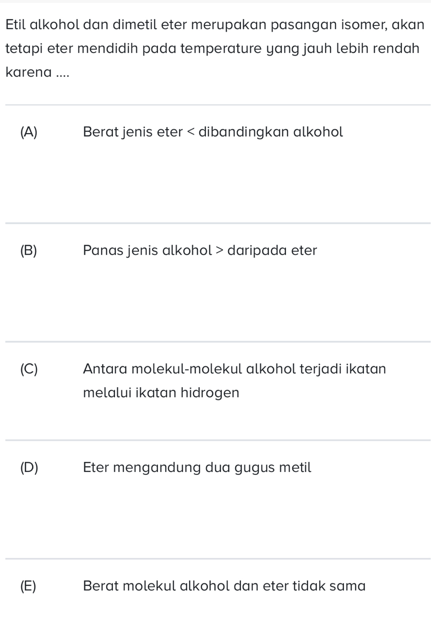 Etil alkohol dan dimetil eter merupakan pasangan isomer, akan
tetapi eter mendidih pada temperature yang jauh lebih rendah
karena ....
(A) Berat jenis eter < dibandingkan alkohol
 (B) Panas jenis alkohol > daripada eter
(C) Antara molekul-molekul alkohol terjadi ikatan
melalui ikatan hidrogen
(D) Eter mengandung dua gugus metil
(E) Berat molekul alkohol dan eter tidak sama