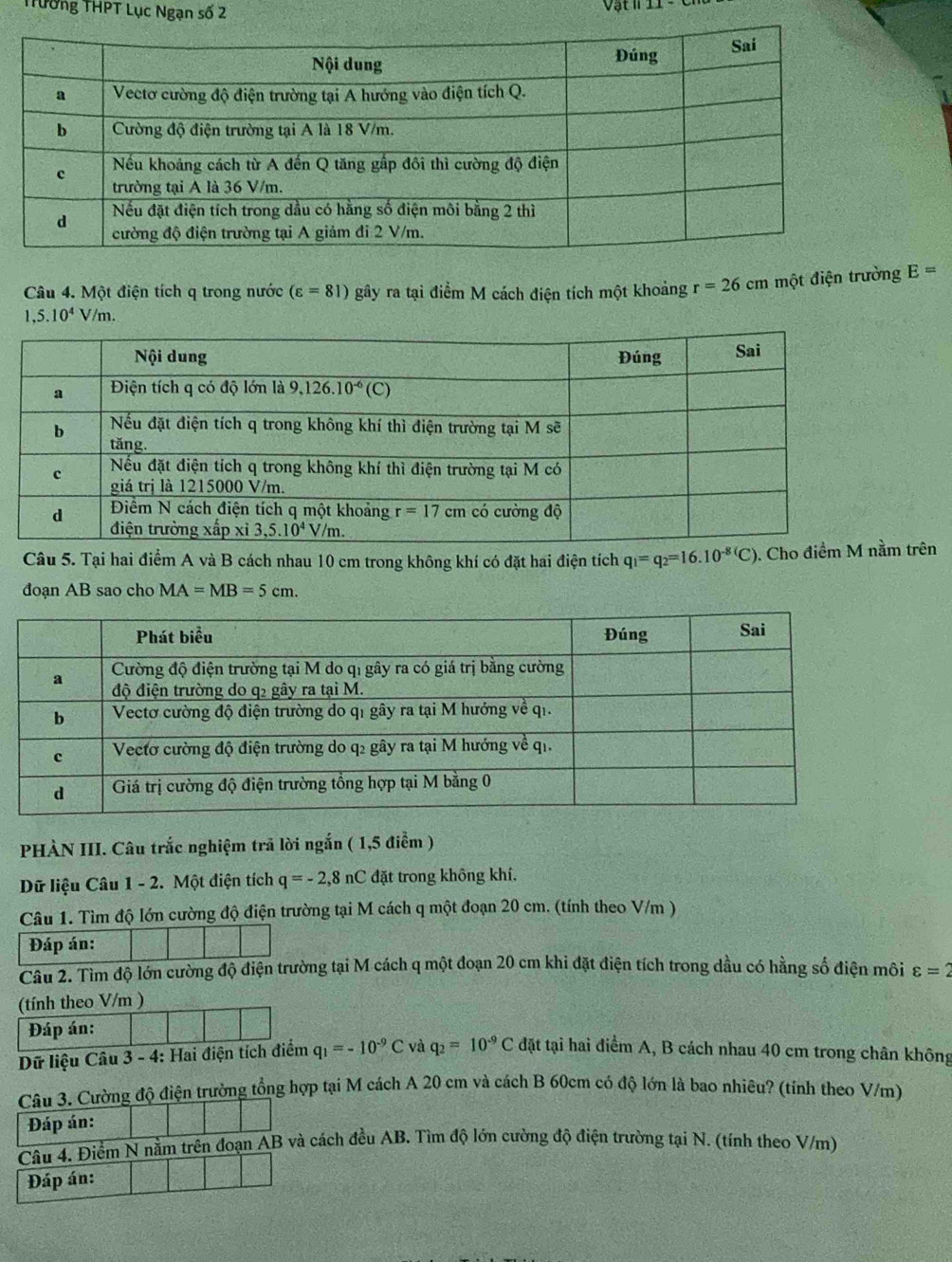 rường THPT Lục Ngạn số 2
Câu 4. Một điện tích q trong nước (varepsilon =81) gây ra tại điểm M cách điện tích một khoảng r=26cm một điện trường E=
1,5.10^4 V/m.
Câu 5. Tại hai điểm A và B cách nhau 10 cm trong không khí có đặt hai điện tích q_1=q_2=16.10^(-8)(C). Cho trên
đoạn AB sao cho MA=MB=5cm.
PHÀN III. Câu trắc nghiệm trã lời ngắn ( 1,5 điểm )
Dữ liệu Câu 1 - 2. Một điện tích q=-2,8nC đặt trong không khí.
Câu 1. Tìm độ lớn cường độ điện trường tại M cách q một đoạn 20 cm. (tính theo V/m )
Đáp án:
Câu 2. Tìm độ lớn cường độ điện trường tại M cách q một đoạn 20 cm khi đặt điện tích trong dầu có hằng số điện môi varepsilon =2
(tính theo V/m )
Đáp án:
Dữ liệu Câu 3 - 4: Hai điện tích điểm q_1=-10^(-9)C và q_2=10^(-9)C đặt tại hai điểm A, B cách nhau 40 cm trong chân không
Câu 3. Cường độ điện trường tổng hợp tại M cách A 20 cm và cách B 60cm có độ lớn là bao nhiêu? (tính theo V/m)
Đáp án:
Câu 4. Điểm N nằm trên đoạn AB và cách đều AB. Tìm độ lớn cường độ điện trường tại N. (tính theo V/m)
Đáp án: