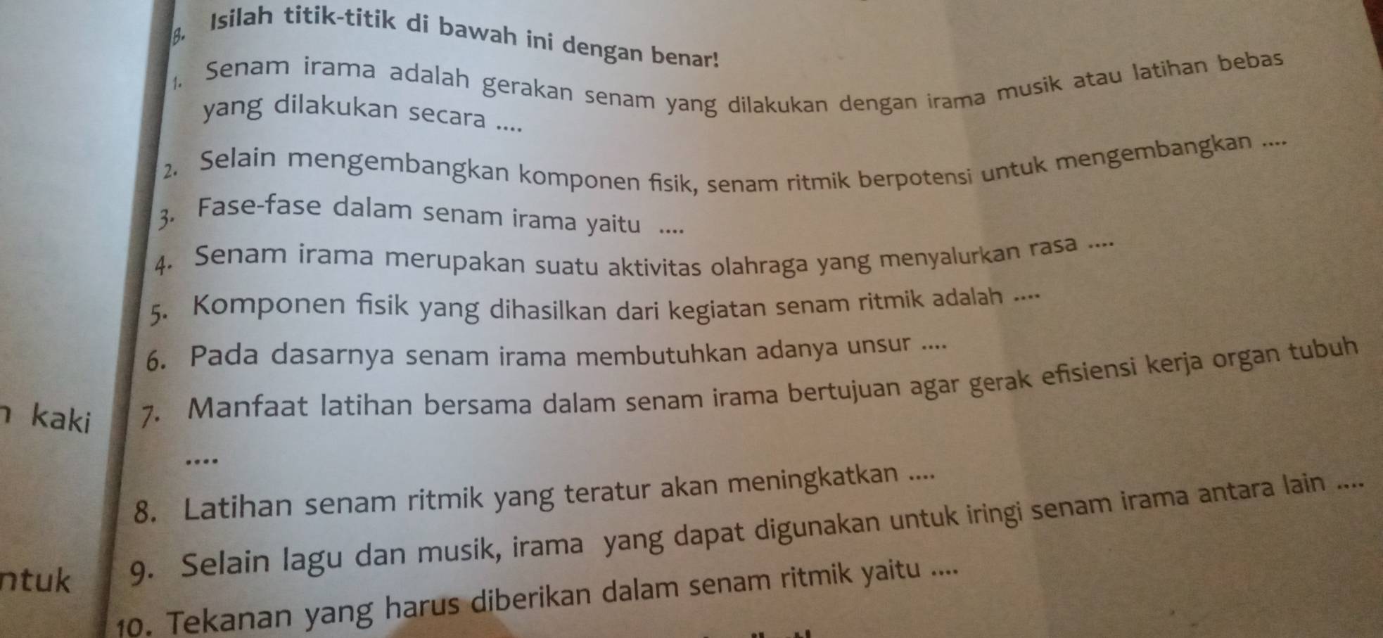 Isilah titik-titik di bawah ini dengan benar! 
. Senam irama adalah gerakan senam yang dilakukan dengan irama musik atau latihan bebas 
yang dilakukan secara .... 
2. Selain mengembangkan komponen fisik, senam ritmik berpotensi untuk mengembangkan .... 
3. Fase-fase dalam senam irama yaitu .... 
4. Senam irama merupakan suatu aktivitas olahraga yang menyalurkan rasa .... 
5. Komponen fisik yang dihasilkan dari kegiatan senam ritmik adalah ..-- 
6. Pada dasarnya senam irama membutuhkan adanya unsur .... 
h kaki 7. Manfaat latihan bersama dalam senam irama bertujuan agar gerak efisiensi kerja organ tubuh 
... 
8. Latihan senam ritmik yang teratur akan meningkatkan .... 
ntuk 9. Selain lagu dan musik, irama yang dapat digunakan untuk iringi senam irama antara lain .... 
10. Tekanan yang harus diberikan dalam senam ritmik yaitu ....