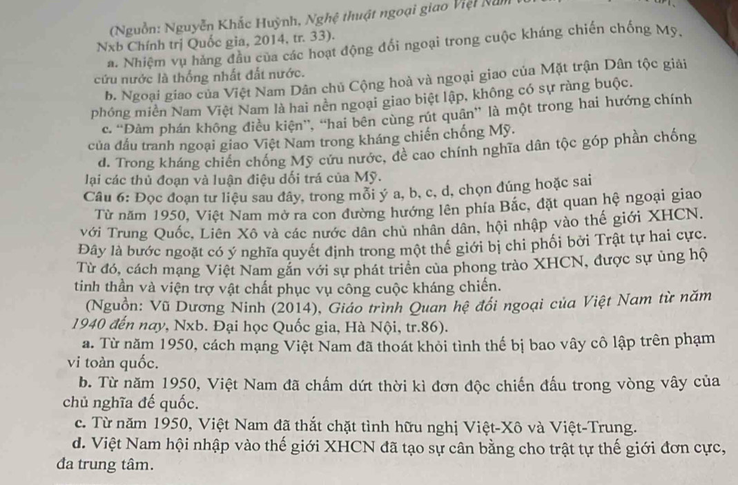 ( Nguồn: Nguyễn Khắc Huỳnh, Nghệ thuật ngoại giao Việt Nă m  
Nxb Chính trị Quốc gia, 2014, tr. 33).
a. Nhiệm vụ hảng đầu của các hoạt động đối ngoại trong cuộc kháng chiến chống Mỹ.
cứu nước là thống nhất đất nước.
b. Ngoại giao của Việt Nam Dân chủ Cộng hoà và ngoại giao của Mặt trận Dân tộc giải
phóng miền Nam Việt Nam là hai nền ngoại giao biệt lập, không có sự ràng buộc.
c. “Đàm phán không điều kiện”, “hai bên cùng rút quân” là một trong hai hướng chính
của đấu tranh ngoại giao Việt Nam trong kháng chiến chống Mỹ.
d. Trong kháng chiến chống Mỹ cứu nước, đề cao chính nghĩa dân tộc góp phần chống
lại các thủ đoạn và luận điệu dối trá của Mỹ.
Câu 6: Đọc đoạn tư liệu sau đây, trong mỗi ý a, b, c, d, chọn đúng hoặc sai
Từ năm 1950, Việt Nam mở ra con đường hướng lên phía Bắc, đặt quan hệ ngoại giao
với Trung Quốc, Liên Xô và các nước dân chủ nhân dân, hội nhập vào thế giới XHCN.
Đây là bước ngoặt có ý nghĩa quyết định trong một thế giới bị chi phối bởi Trật tự hai cực.
Từ đó, cách mạng Việt Nam gắn với sự phát triển của phong trào XHCN, được sự ủng hộ
tinh thần và viện trợ vật chất phục vụ công cuộc kháng chiến.
(Nguồn: Vũ Dương Ninh (2014), Giáo trình Quan hệ đổi ngoại của Việt Nam từ năm
1940 đến nay, Nxb. Đại học Quốc gia, Hà Nội, tr.86).
a. Từ năm 1950, cách mạng Việt Nam đã thoát khỏi tình thế bị bao vây cô lập trên phạm
vi toàn quốc.
b. Từ năm 1950, Việt Nam đã chấm dứt thời kì đơn độc chiến đấu trong vòng vây của
chủ nghĩa đế quốc.
c. Từ năm 1950, Việt Nam đã thắt chặt tình hữu nghị Việt-Xô và Việt-Trung.
d. Việt Nam hội nhập vào thế giới XHCN đã tạo sự cân bằng cho trật tự thế giới đơn cực,
đa trung tâm.