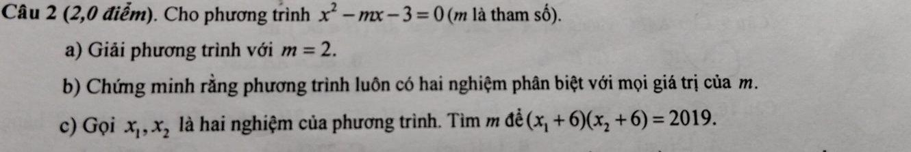 (2,0 điểm). Cho phương trình x^2-mx-3=0 (m là tham số). 
a) Giải phương trình với m=2. 
b) Chứng minh rằng phương trình luôn có hai nghiệm phân biệt với mọi giá trị của m. 
c) Gọi x_1, x_2 là hai nghiệm của phương trình. Tìm m đề (x_1+6)(x_2+6)=2019.