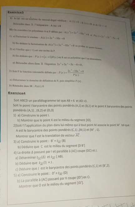 A(x) L  est un trinôme du second degré vérifias : A(1)=0;A(4)=6 A(1)=-4
Résoudre dans R l'inéquation : A(x)≤ 0 α
On considère les polynômes. A et P définis par : A(x^2)=2x^4-10x^3+8 q
1) a) Factoriser le trinôme : A(x)=2x^2-10x+8 P(x)=2x^3+3x^2-5x-6
b) En déduire la factorisation de A(x^2)=2x^4-10x^2+8 en proðuit de quatre facseses
2) α) Vérifier que (−1) est une racine de P.
() En déduire que : P(x)=(x+1) R(x) où R est un polynôme que l'ou déterminers
e) Résoudre alors dans R l'équation 2x^3+3x^2-5x-6=0.
3) Soit F la fonction ratiounelle définie par F(x)= (2x^4-10x^2+8)/P(x) 
α) Déterminer le domaine de définition de F, puis simplifier F(x).
b) Résoudre dans IR : F(x)≥ 0
Exercice4
Soit ABCD un parallélogramme tel que AB=6 et AD=3.
Soit le point I barycentre des points pondérés (A,1) et (B,2) et le point K barycentre des points
pondérés (A,1),(B,2) et (D,3)
1) a) Construire le point I.
b) Montrer que le point K est le milieu du segment (ID].
2)Soit f l'application du plan dans lui-même qui à tout point M associe le point M' tel que :
A est le barycentre des points pondérés (C,1),(M,1) et (M',-1).
Montrer que f est la translation de vecteur vector AC.
3) a) Construire le point : B'=t_overline AC(B)
b) Déduire que C est le milieu du segment [DB']
4) La droite Δ passant par I et parallèle à (AC) coupe (DC) et J.
a) Déterminer t_overline AC(△ ) et t_overline AC(AB).
b) Déduire que t_overline AC(1)=1.
c) Déduire que J est le barycentre des points pondérés (C,1) et (B',2).
5) a) Construire le point : D'=t_overline AC(D)
b) La parallèle à (AC) passant par K coupe (JD') en O.
Montrer que O est le milieu du segment [JD].