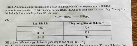 Ammonia là nguyên liệu chính đề sản xuất phân bón chứa nitrogen như urea (CO(NH_2)_2),
ammonium nitrate (NH_4NO_3) , và amoni sulfate ((NH_4)_2SO_4) , giúp tăng năng suất cây trồng. Phương trình
hình thành Ammonia được biểu diễn như sau:
N_2(g)+3H_2(g)to 2NH_3(g)
Ch
Giá trị biến thiên enthalpy chuẩn của phản ứng là bao nhiêu (kJ)?-
he só s dung dịch: berzene phenol, glycerol, albumin, saccharose, glucose. Số dụng dịch phản ứng