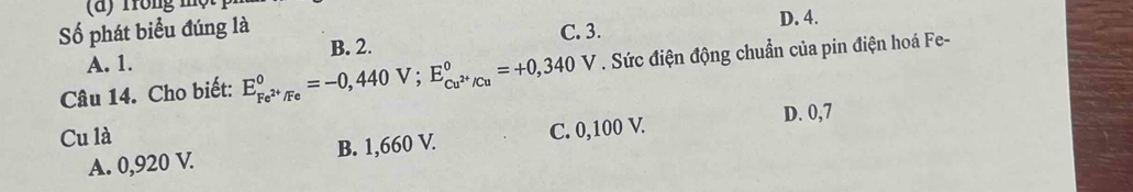 Số phát biểu đúng là D. 4.
A. 1. B. 2. C. 3.
Câu 14. Cho biết: E_Fe^(2+)/Fe^0=-0,440V; E_Cu^(2+)/Cu^0=+0,340 V . Sức điện động chuẩn của pin điện hoá Fe-
Cu là
A. 0,920 V. B. 1,660 V. C. 0,100 V. D. 0,7