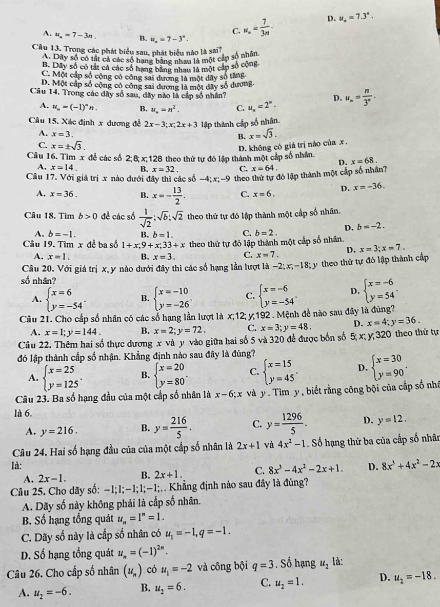 C. u_n= 7/3n . D. u_n=7.3^n.
A. u_n=7-3n. B. u_n=7-3^n.
Câu 13. Trong các phát biểu sau, phát biểu nào là sai?
A. Dãy số có tất cả các số hạng bằng nhau là một cấp số nhân.
B. Dãy số có tất cả các số hạng bằng nhau là một cấp số cộng,
C. Một cấp số cộng có công sai dương là một dãy số tăng
D. Một cấp số cộng có công sai dương là một dây số dương.
Câu 14. Trong các dãy số sau, dãy nào là cấp số nhân?
A. u_n=(-1)^nn. B. u_n=n^2. C. u_n=2^n.
D. u_n= n/3^n .
Câu 15. Xác định x dương đề 2x-3;x;2x+3 lập thành cấp số nhân.
A. x=3.
B. x=sqrt(3).
C. x=± sqrt(3).
D. không có giá trị nào của x .
Câu 16. Tìm x để các số 2; 8; x;128 theo thứ tự đó lập thành một cấp số nhân.
D. x=68.
A. x=14. B. x=32. C. x=64.
Câu 17. Với giá trị x nào dưới đây thì các số -4;x;-9 theo thứ tự đó lập thành một cấp số nhân?
A. x=36. B. x=- 13/2 .
D. x=-36.
C. x=6.
Câu 18. Tìm b>0 đề các số  1/sqrt(2) ;sqrt(b);sqrt(2) theo thứ tự đó lập thành một cấp số nhân.
D. b=-2.
A. b=-1. B. b=1. C. b=2.
Câu 19. Tìm x để ba số 1+x;9+x;33+x theo thứ tự đó lập thành một cấp số nhân.
D. x=3;x=7.
A. x=1. B. x=3. C. x=7.
Câu 20. Với giá trị x, y nào dưới đây thì các số hạng lần lượt là −2;x;-18; y theo thứ tự đó lập thành cấp
số nhân?
A. beginarrayl x=6 y=-54endarray. . beginarrayl x=-10 y=-26endarray. . C. beginarrayl x=-6 y=-54endarray. . D. beginarrayl x=-6 y=54endarray. .
B.
Câu 21. Cho cấp số nhân có các số hạng lần lượt là x;12; y 192 . Mệnh đề nào sau đây là đúng?
A. x=1;y=144. B. x=2;y=72. C. x=3;y=48. D. x=4;y=36.
Câu 22. Thêm hai số thực dương x và y vào giữa hai số 5 và 320 đề được bốn số 5; x; y; 320 theo thứ tự
đó lập thành cấp số nhận. Khằng định nào sau đây là đúng?
A. beginarrayl x=25 y=125endarray. . beginarrayl x=20 y=80endarray. .
D.
B.
C. beginarrayl x=15 y=45endarray. . beginarrayl x=30 y=90endarray. .
Câu 23. Ba số hạng đầu của một cấp số nhân là x-6;x và y. Tìm y , biết rằng công bội của cấp số nhấ
là 6.
C.
D.
A. y=216.
B. y= 216/5 . y= 1296/5 . y=12.
Câu 24. Hai số hạng đầu của của một cấp số nhân là 2x+1 và 4x^2-1. Số hạng thứ ba của cấp số nhân
là: D. 8x^3+4x^2-2x
A. 2x-1.
B. 2x+1.
C. 8x^3-4x^2-2x+1.
Câu 25. Cho dãy số: −1;1;−1;1;-1;.. Khẳng định nào sau đây là đúng?
A. Dãy số này không phải là cấp số nhân.
B. Số hạng tổng quát u_n=1^n=1.
C. Dãy số này là cấp số nhân có u_1=-1,q=-1.
D. Số hạng tổng quát u_n=(-1)^2n.
Câu 26. Cho cấp số nhân (u_n) có u_1=-2 và công bội q=3. Số hạng u_2 là:
D. u_2=-18.
A. u_2=-6.
B. u_2=6.
C. u_2=1.