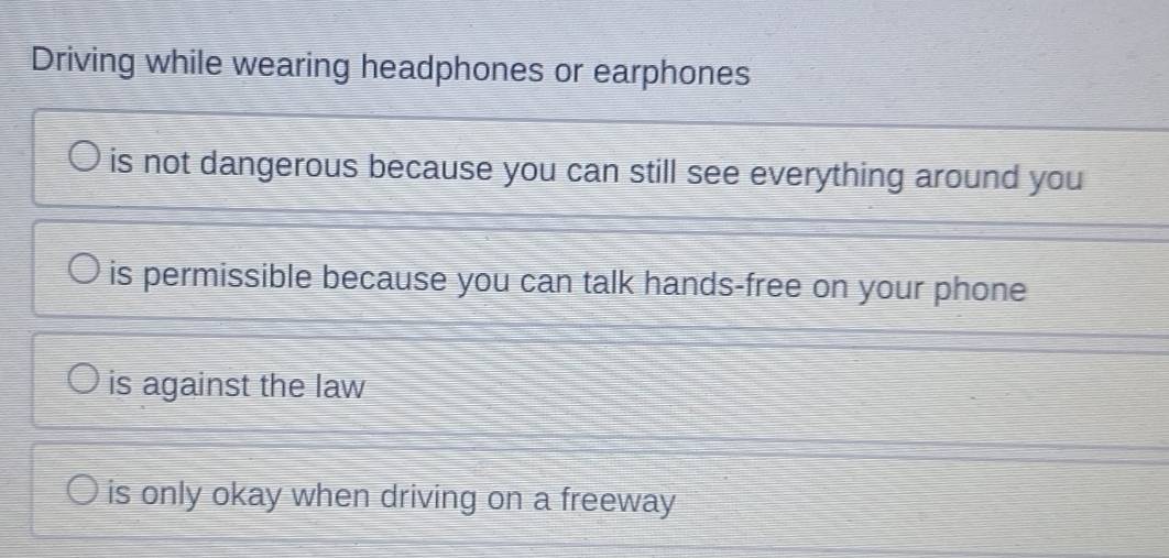 Driving while wearing headphones or earphones
is not dangerous because you can still see everything around you
is permissible because you can talk hands-free on your phone
is against the law
is only okay when driving on a freeway