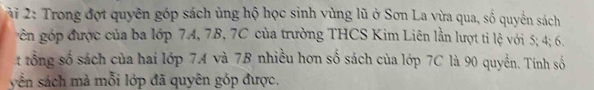 2i 2: Trong đợt quyên góp sách ủng hộ học sinh vùng lũ ở Sơn La vừa qua, số quyển sách 
gn gp được của ba lớp 74, 7B, 7C của trường THCS Kim Liên lần lượt tỉ lệ với 5; 4; 6. 
t tổng số sách của hai lớp 7A và 7B nhiều hơn số sách của lớp 7C là 90 quyền. Tính số 
yễn sách mà mỗi lớp đã quyên góp được.