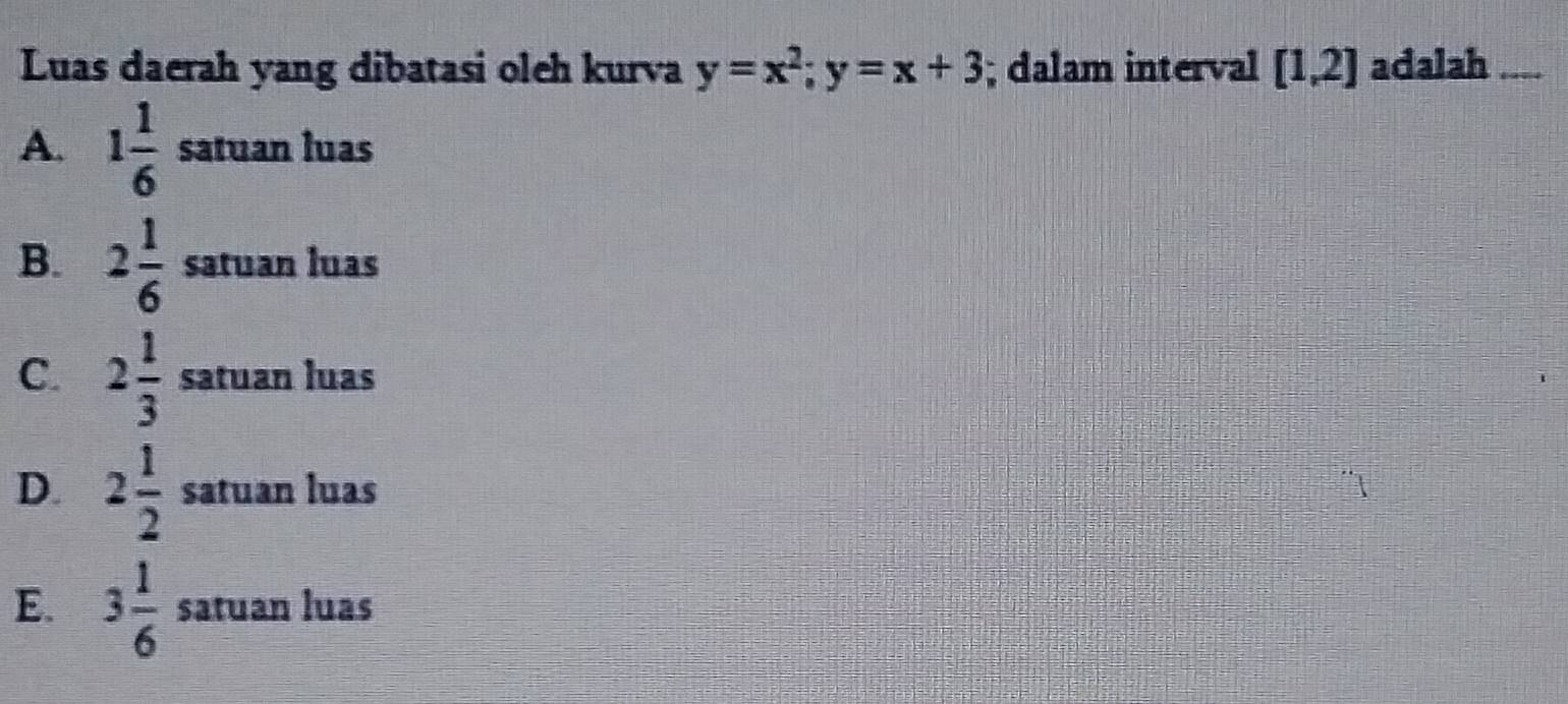 Luas daerah yang dibatasi oleh kurva y=x^2; y=x+3; dalam interval [1,2] adalah
A. 1 1/6  satuan luas
B. 2 1/6  satuan luas
C. 2 1/3  satuan luas
D. 2 1/2  satuan luas
E. 3 1/6  satuan luas