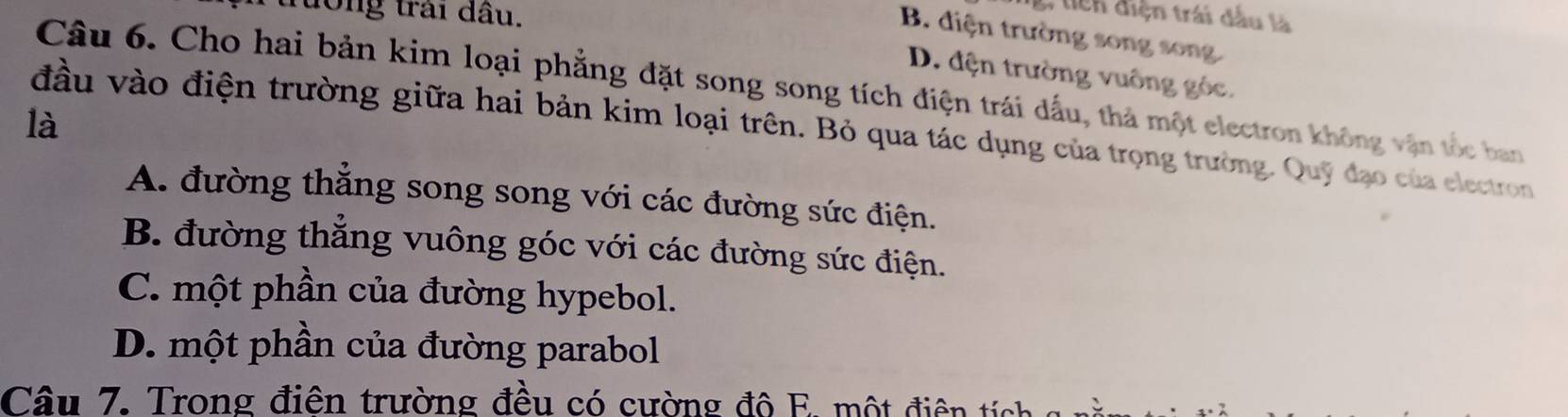 tong trai đầu.
g, tiên điện trái dầu là
B. diện trường song song
D. đện trường vuông góc.
Câu 6. Cho hai bản kim loại phẳng đặt song song tích điện trái dấu, thà một electron không vận tốc ban
là đầu vào điện trường giữa hai bản kim loại trên. Bỏ qua tác dụng của trọng trường. Quỹ đạo của electron
A. đường thẳng song song với các đường sức điện.
B. đường thẳng vuông góc với các đường sức điện.
C. một phần của đường hypebol.
D. một phần của đường parabol
Câu 7. Trong điên trường đều có cường độ E. một điện íc