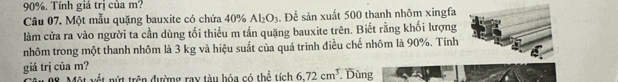 90%. Tính giá trị của m? 
Câu 07. Một mẫu quặng bauxite có chứa 40% Al_2O_3. Để sản xuất 500 thanh nhôm xingfa 
làm cửa ra vào người ta cần dùng tối thiểu m tấn quặng bauxite trên. Biết rằng khối lượng 
nhôm trong một thanh nhôm là 3 kg và hiệu suất của quá trình điều chế nhôm là 90%. Tính 
giá trị của m? 
08. Một vết nứt trên đường ray tàu hỏa có thể tích 6,72cm^3. Dùng