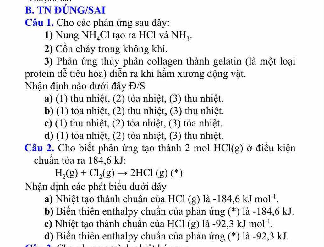 TN ĐÚNG/SAI
Câu 1. Cho các phản ứng sau đây:
1) Nung NH_4Cl tạo ra HCl và NH_3. 
2) Cồn cháy trong không khí.
3) Phản ứng thủy phân collagen thành gelatin (là một loại
protein dễ tiêu hóa) diễn ra khi hầm xương động vật.
Nhận định nào dưới đây Đ/S
a) (1) thu nhiệt, (2) tỏa nhiệt, (3) thu nhiệt.
b) (1) tỏa nhiệt, (2) thu nhiệt, (3) thu nhiệt.
c) (1) thu nhiệt, (2) tỏa nhiệt, (3) tỏa nhiệt.
d) (1) tỏa nhiệt, (2) tỏa nhiệt, (3) thu nhiệt.
Câu 2. Cho biết phản ứng tạo thành 2 mol HCl(g) ở điều kiện
chuẩn tỏa ra 184, 6 kJ :
H_2(g)+Cl_2(g)to 2HCl(g)(*)
Nhận định các phát biểu dưới đây
a) Nhiệt tạo thành chuẩn của HCl (g) l a-184,6kJmol^(-1). 
b) Biến thiên enthalpy chuần của phản ứng (*) là -184, 6 kJ.
c) Nhiệt tạo thành chuẩn của HCl (g) là - -92, 3kJmol^(-1).
d) Biển thiên enthalpy chuẩn của phản ứng (*) là -92, 3 kJ.