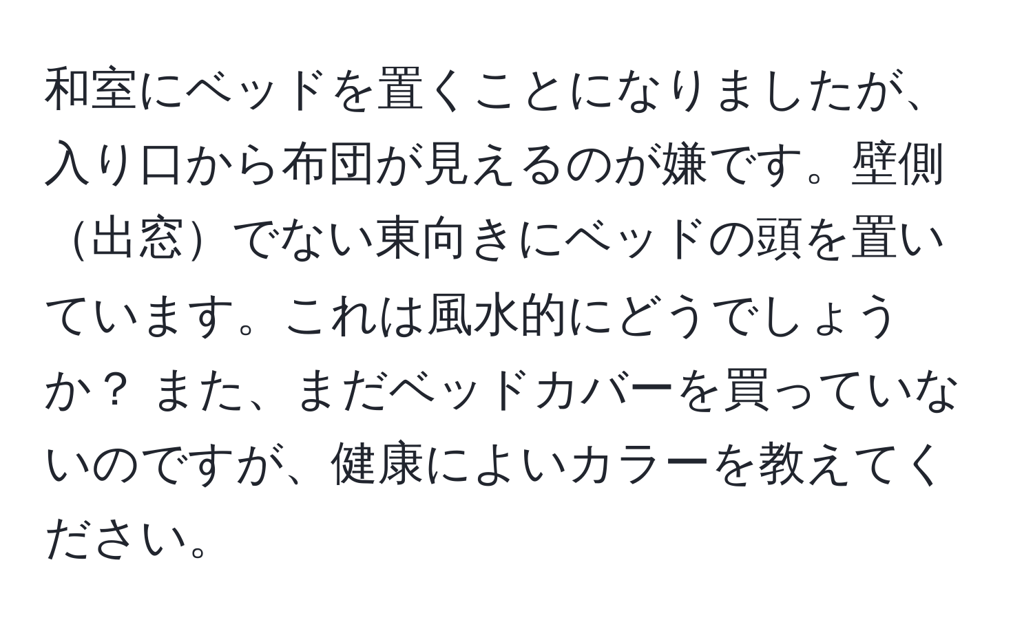 和室にベッドを置くことになりましたが、入り口から布団が見えるのが嫌です。壁側出窓でない東向きにベッドの頭を置いています。これは風水的にどうでしょうか？ また、まだベッドカバーを買っていないのですが、健康によいカラーを教えてください。