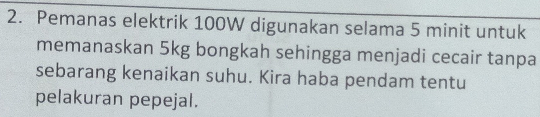 Pemanas elektrik 100W digunakan selama 5 minit untuk 
memanaskan 5kg bongkah sehingga menjadi cecair tanpa 
sebarang kenaikan suhu. Kira haba pendam tentu 
pelakuran pepejal.